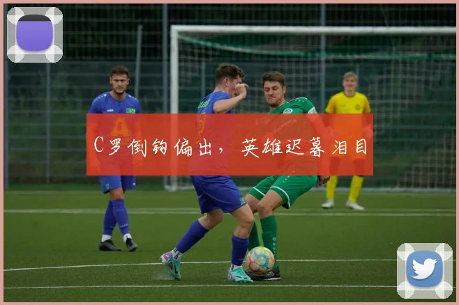 C罗倒钩偏出，英雄迟暮泪目