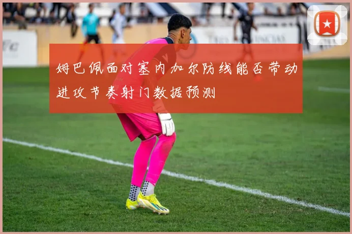 姆巴佩面对塞内加尔防线能否带动进攻节奏射门数据预测