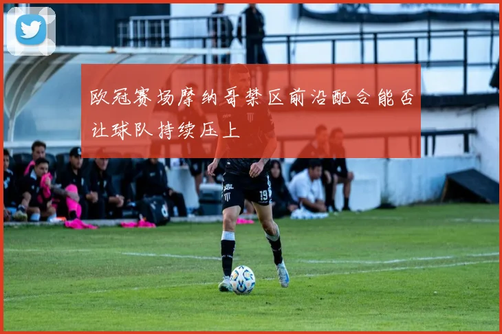 欧冠赛场摩纳哥禁区前沿配合能否让球队持续压上