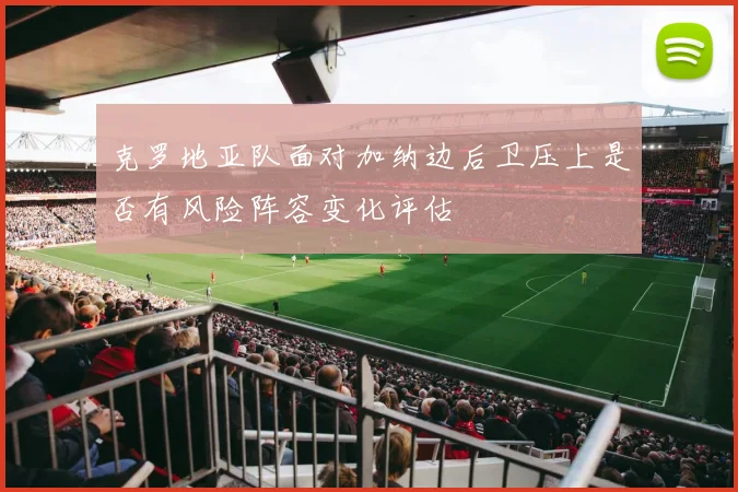 克罗地亚队面对加纳边后卫压上是否有风险阵容变化评估