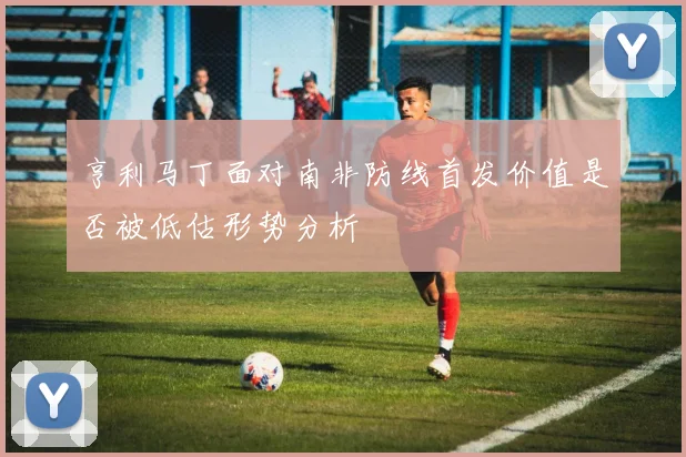 亨利马丁面对南非防线首发价值是否被低估形势分析