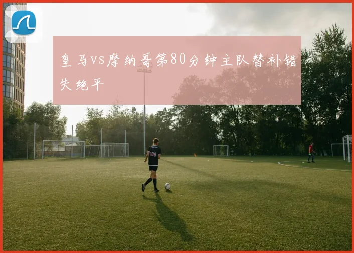 皇马vs摩纳哥第80分钟主队替补错失绝平