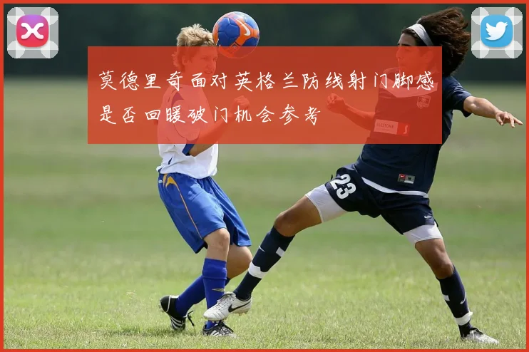 莫德里奇面对英格兰防线射门脚感是否回暖破门机会参考