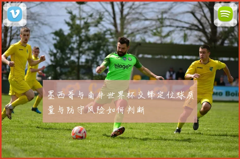 墨西哥与南非世界杯交锋定位球质量与防守风险如何判断
