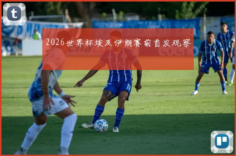 2026世界杯埃及伊朗赛前首发观察