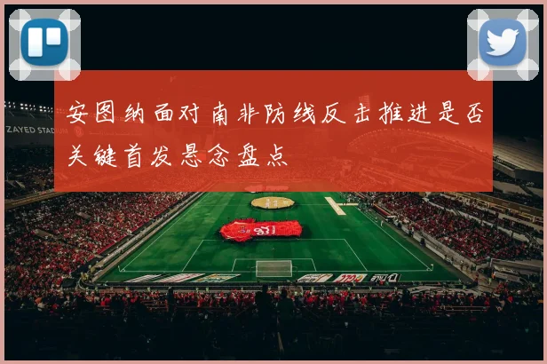 安图纳面对南非防线反击推进是否关键首发悬念盘点