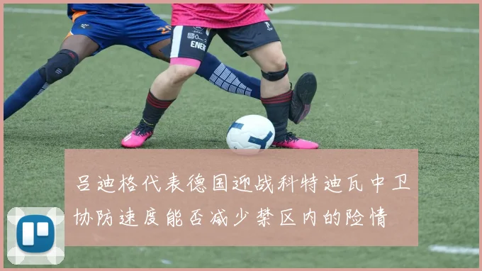 吕迪格代表德国迎战科特迪瓦中卫协防速度能否减少禁区内的险情