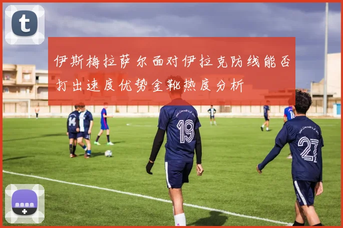 伊斯梅拉萨尔面对伊拉克防线能否打出速度优势金靴热度分析