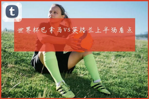 世界杯巴拿马vs英格兰上半场看点
