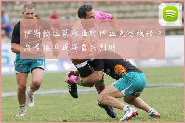 伊斯梅拉萨尔面对伊拉克防线传中质量能否提高首发判断