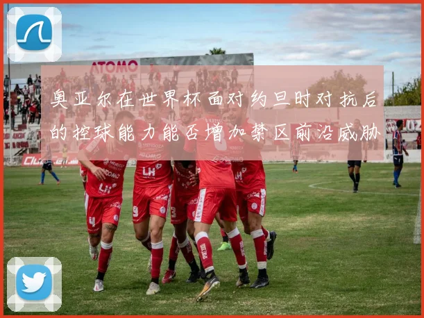 奥亚尔在世界杯面对约旦时对抗后的控球能力能否增加禁区前沿威胁