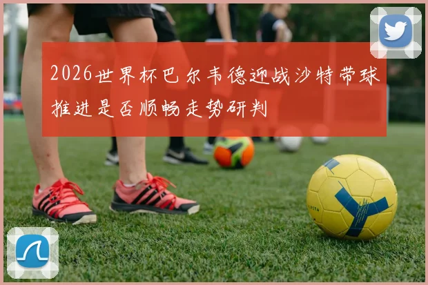 2026世界杯巴尔韦德迎战沙特带球推进是否顺畅走势研判