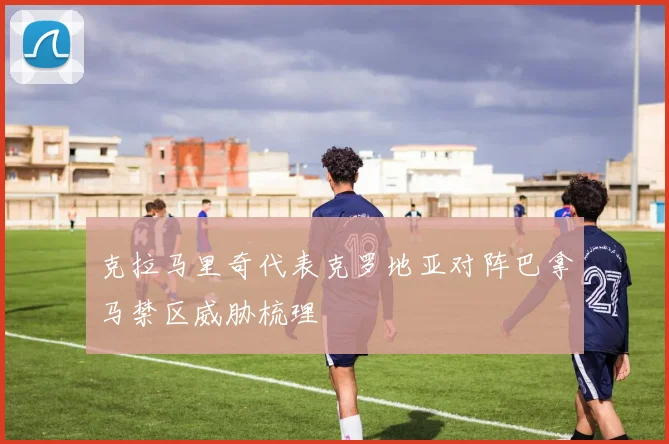 克拉马里奇代表克罗地亚对阵巴拿马禁区威胁梳理