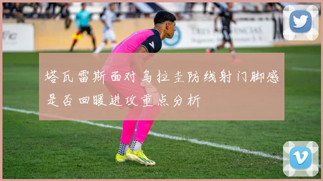 塔瓦雷斯面对乌拉圭防线射门脚感是否回暖进攻重点分析