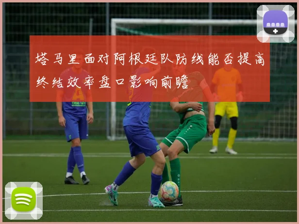塔马里面对阿根廷队防线能否提高终结效率盘口影响前瞻