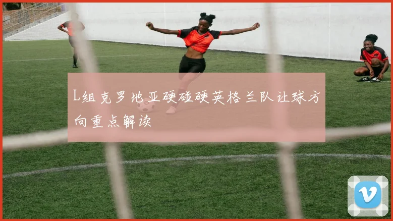 L组克罗地亚硬碰硬英格兰队让球方向重点解读