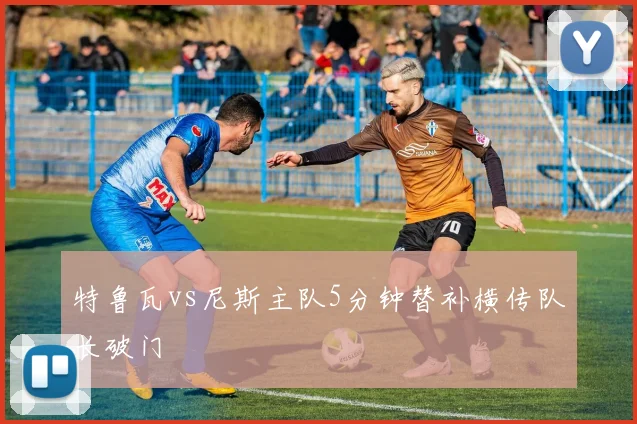 特鲁瓦vs尼斯主队5分钟替补横传队长破门
