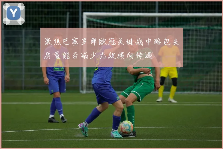 聚焦巴塞罗那欧冠关键战中路包夹质量能否减少无效横向传递
