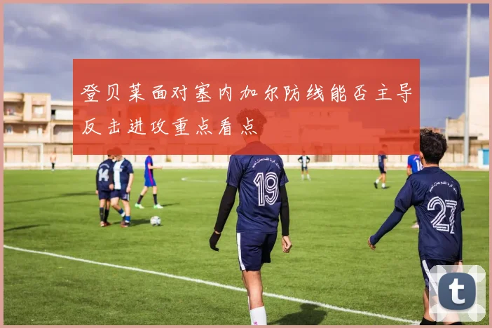 登贝莱面对塞内加尔防线能否主导反击进攻重点看点